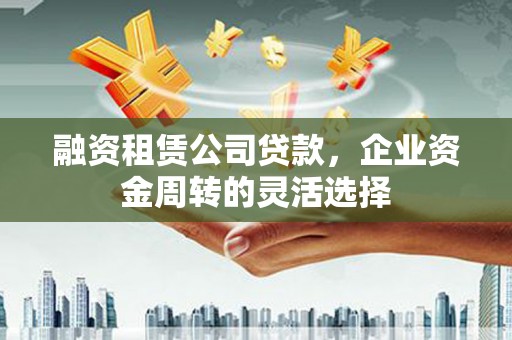 吴堡融资租赁公司贷款，企业资金周转的灵活选择