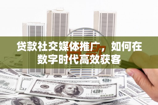 吴堡贷款社交媒体推广，如何在数字时代高效获客
